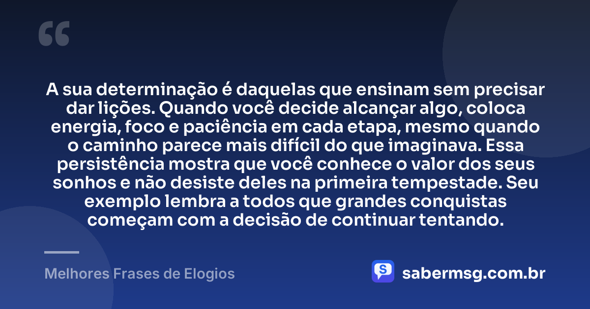 A sua determinação é daquelas que ensinam sem precisar dar lições. Quando você decide alcançar algo, coloca energia, foco e paciência em cada etapa, mesmo quando o caminho parece mais difícil do que imaginava. Essa persistência mostra que você conhece o valor dos seus sonhos e não desiste deles na primeira tempestade. Seu exemplo lembra a todos que grandes conquistas começam com a decisão de continuar tentando. — Melhores Frases de Elogios