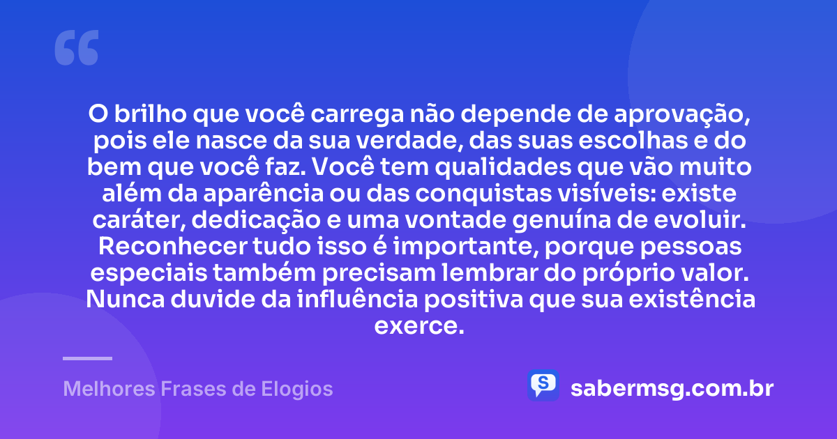 O brilho que você carrega não depende de aprovação, pois ele nasce da sua verdade, das suas escolhas e do bem que você faz. Você tem qualidades que vão muito além da aparência ou das conquistas visíveis: existe caráter, dedicação e uma vontade genuína de evoluir. Reconhecer tudo isso é importante, porque pessoas especiais também precisam lembrar do próprio valor. Nunca duvide da influência positiva que sua existência exerce. — Melhores Frases de Elogios