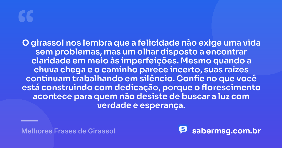 O girassol nos lembra que a felicidade não exige uma vida sem problemas, mas um olhar disposto a encontrar claridade em meio às imperfeições. Mesmo quando a chuva chega e o caminho parece incerto, suas raízes continuam trabalhando em silêncio. Confie no que você está construindo com dedicação, porque o florescimento acontece para quem não desiste de buscar a luz com verdade e esperança. — Melhores Frases de Girassol