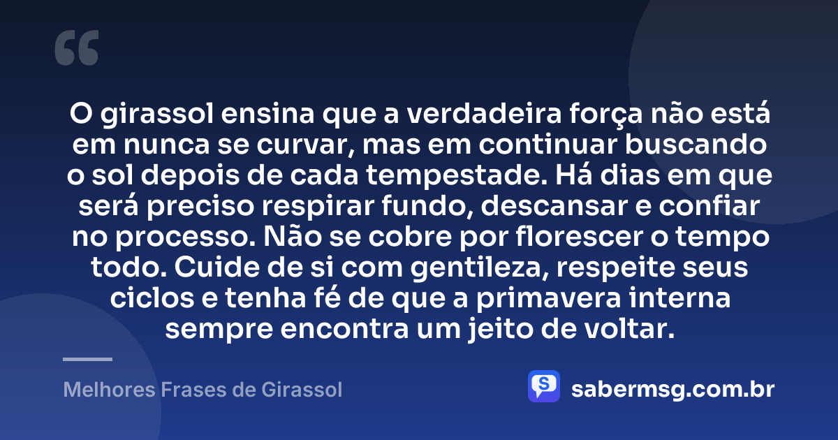 O girassol ensina que a verdadeira força não está em nunca se curvar, mas em continuar buscando o sol depois de cada tempestade. Há dias em que será preciso respirar fundo, descansar e confiar no processo. Não se cobre por florescer o tempo todo. Cuide de si com gentileza, respeite seus ciclos e tenha fé de que a primavera interna sempre encontra um jeito de voltar. — Melhores Frases de Girassol