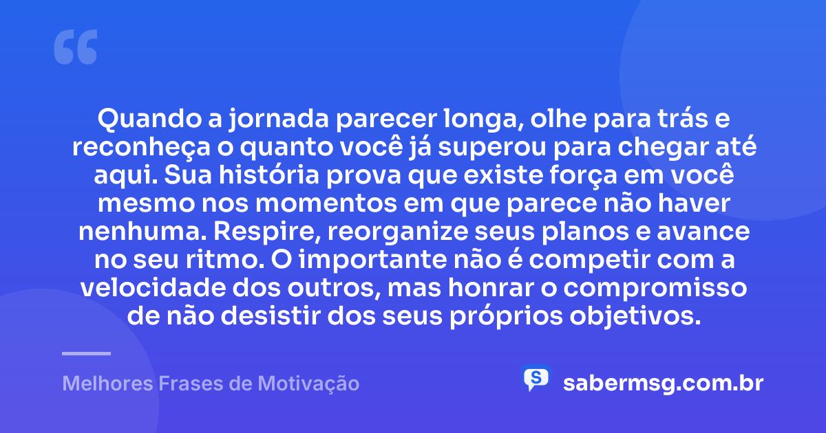 Quando a jornada parecer longa, olhe para trás e reconheça o quanto você já superou para chegar até aqui. Sua história prova que existe força em você mesmo nos momentos em que parece não haver nenhuma. Respire, reorganize seus planos e avance no seu ritmo. O importante não é competir com a velocidade dos outros, mas honrar o compromisso de não desistir dos seus próprios objetivos. — Melhores Frases de Motivação