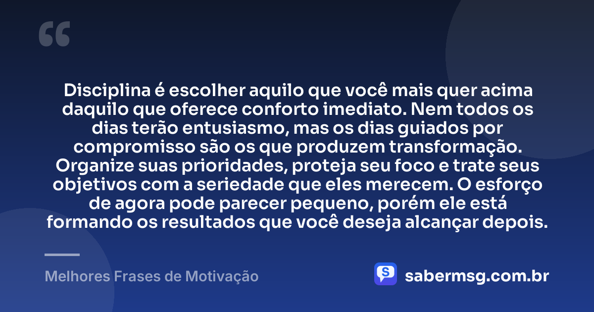 Disciplina é escolher aquilo que você mais quer acima daquilo que oferece conforto imediato. Nem todos os dias terão entusiasmo, mas os dias guiados por compromisso são os que produzem transformação. Organize suas prioridades, proteja seu foco e trate seus objetivos com a seriedade que eles merecem. O esforço de agora pode parecer pequeno, porém ele está formando os resultados que você deseja alcançar depois. — Melhores Frases de Motivação