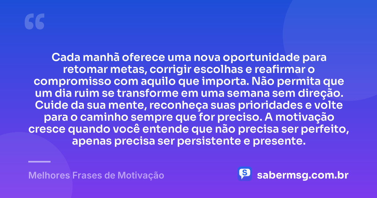 Cada manhã oferece uma nova oportunidade para retomar metas, corrigir escolhas e reafirmar o compromisso com aquilo que importa. Não permita que um dia ruim se transforme em uma semana sem direção. Cuide da sua mente, reconheça suas prioridades e volte para o caminho sempre que for preciso. A motivação cresce quando você entende que não precisa ser perfeito, apenas precisa ser persistente e presente. — Melhores Frases de Motivação