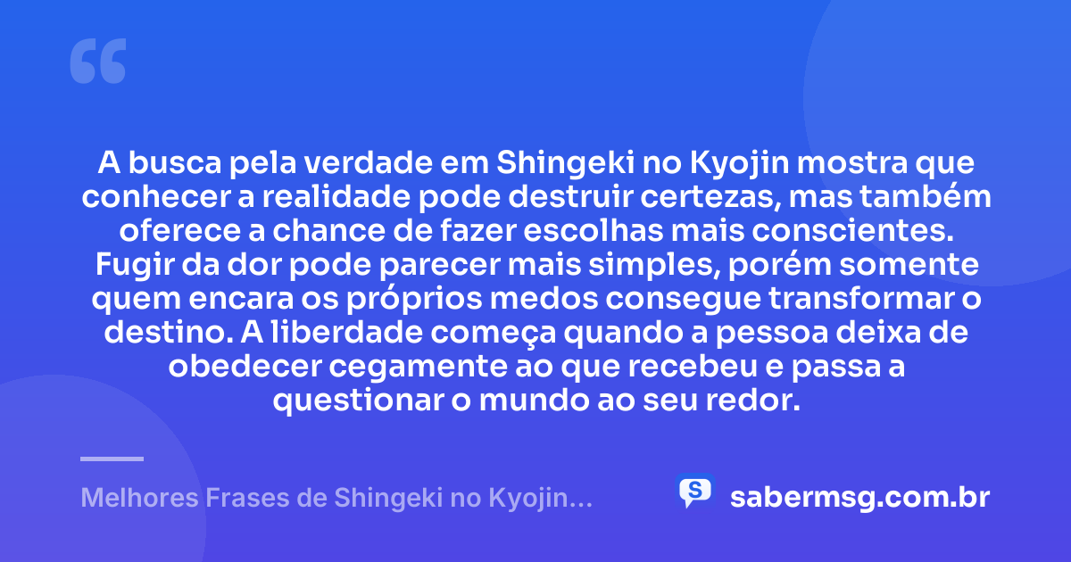 A busca pela verdade em Shingeki no Kyojin mostra que conhecer a realidade pode destruir certezas, mas também oferece a chance de fazer escolhas mais conscientes. Fugir da dor pode parecer mais simples, porém somente quem encara os próprios medos consegue transformar o destino. A liberdade começa quando a pessoa deixa de obedecer cegamente ao que recebeu e passa a questionar o mundo ao seu redor. — Melhores Frases de Shingeki no Kyojin: Attack on Titan