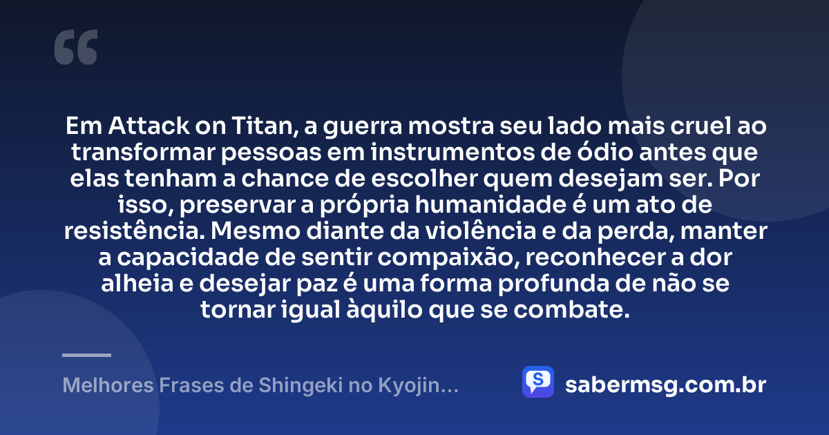 Em Attack on Titan, a guerra mostra seu lado mais cruel ao transformar pessoas em instrumentos de ódio antes que elas tenham a chance de escolher quem desejam ser. Por isso, preservar a própria humanidade é um ato de resistência. Mesmo diante da violência e da perda, manter a capacidade de sentir compaixão, reconhecer a dor alheia e desejar paz é uma forma profunda de não se tornar igual àquilo que se combate. — Melhores Frases de Shingeki no Kyojin: Attack on Titan