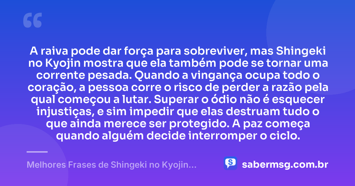 A raiva pode dar força para sobreviver, mas Shingeki no Kyojin mostra que ela também pode se tornar uma corrente pesada. Quando a vingança ocupa todo o coração, a pessoa corre o risco de perder a razão pela qual começou a lutar. Superar o ódio não é esquecer injustiças, e sim impedir que elas destruam tudo o que ainda merece ser protegido. A paz começa quando alguém decide interromper o ciclo. — Melhores Frases de Shingeki no Kyojin: Attack on Titan