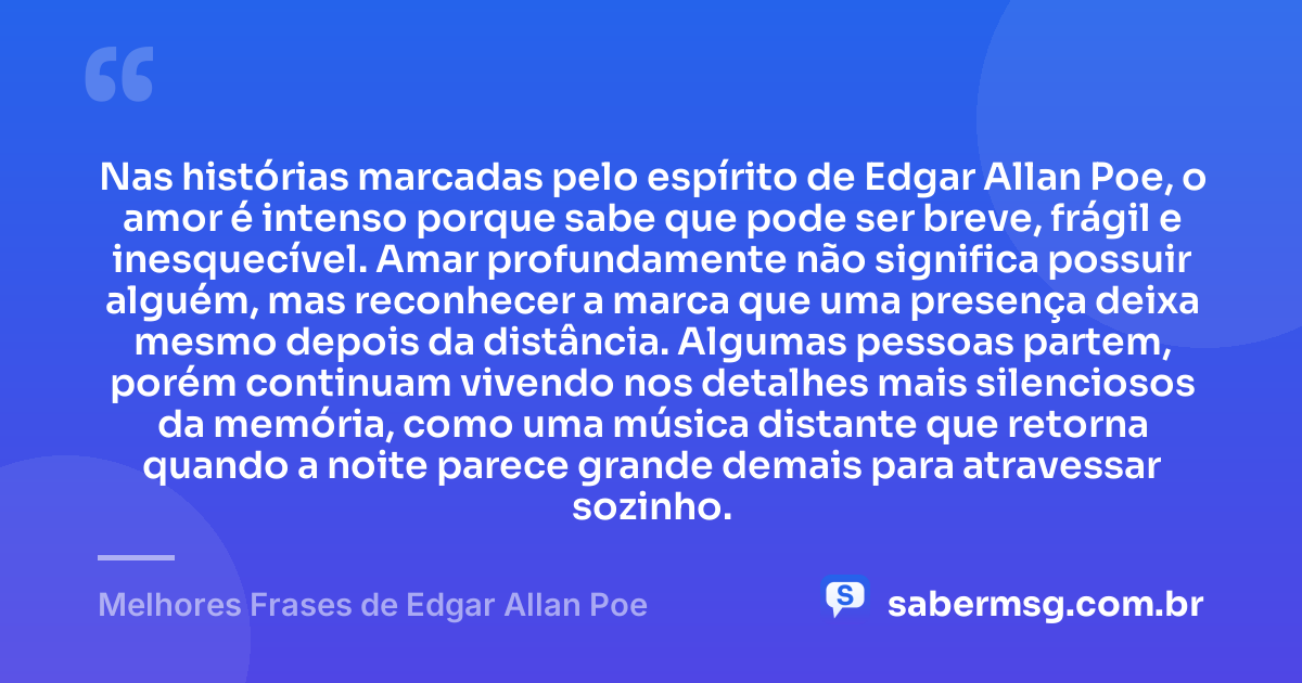 Nas histórias marcadas pelo espírito de Edgar Allan Poe, o amor é intenso porque sabe que pode ser breve, frágil e inesquecível. Amar profundamente não significa possuir alguém, mas reconhecer a marca que uma presença deixa mesmo depois da distância. Algumas pessoas partem, porém continuam vivendo nos detalhes mais silenciosos da memória, como uma música distante que retorna quando a noite parece grande demais para atravessar sozinho. — Melhores Frases de Edgar Allan Poe