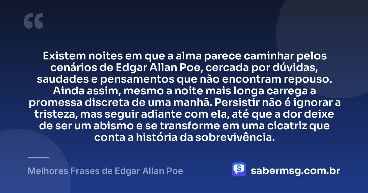 Existem noites em que a alma parece caminhar pelos cenários de Edgar Allan Poe, cercada por dúvidas, saudades e pensamentos que não encontram repouso. Ainda assim, mesmo a noite mais longa carrega a promessa discreta de uma manhã. Persistir não é ignorar a tristeza, mas seguir adiante com ela, até que a dor deixe de ser um abismo e se transforme em uma cicatriz que conta a história da sobrevivência. — Melhores Frases de Edgar Allan Poe