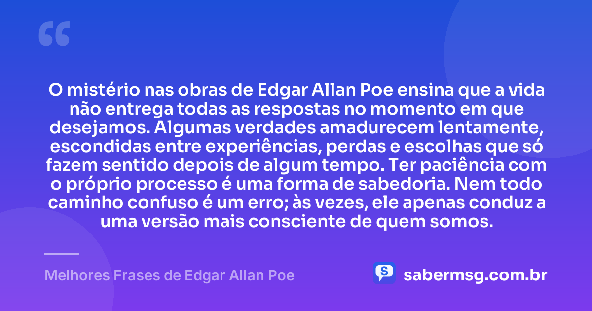 O mistério nas obras de Edgar Allan Poe ensina que a vida não entrega todas as respostas no momento em que desejamos. Algumas verdades amadurecem lentamente, escondidas entre experiências, perdas e escolhas que só fazem sentido depois de algum tempo. Ter paciência com o próprio processo é uma forma de sabedoria. Nem todo caminho confuso é um erro; às vezes, ele apenas conduz a uma versão mais consciente de quem somos. — Melhores Frases de Edgar Allan Poe