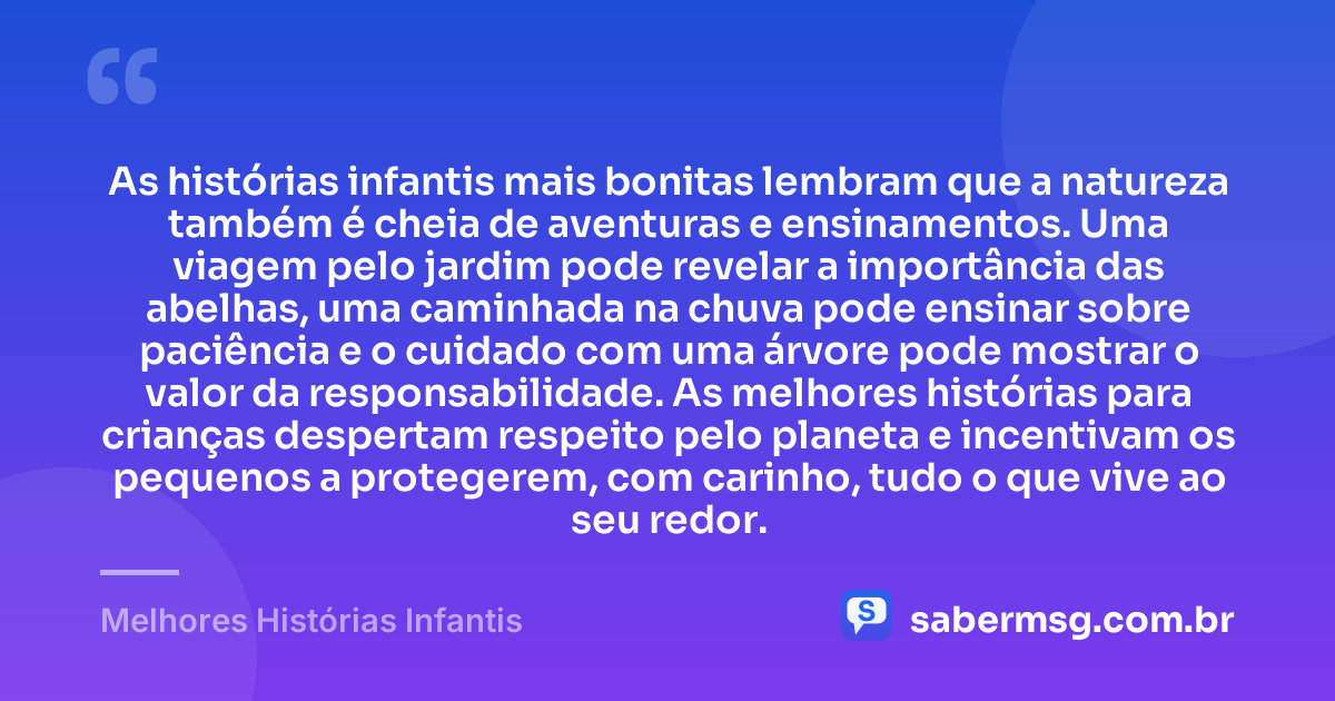 As histórias infantis mais bonitas lembram que a natureza também é cheia de aventuras e ensinamentos. Uma viagem pelo jardim pode revelar a importância das abelhas, uma caminhada na chuva pode ensinar sobre paciência e o cuidado com uma árvore pode mostrar o valor da responsabilidade. As melhores histórias para crianças despertam respeito pelo planeta e incentivam os pequenos a protegerem, com carinho, tudo o que vive ao seu redor. — Melhores Histórias Infantis