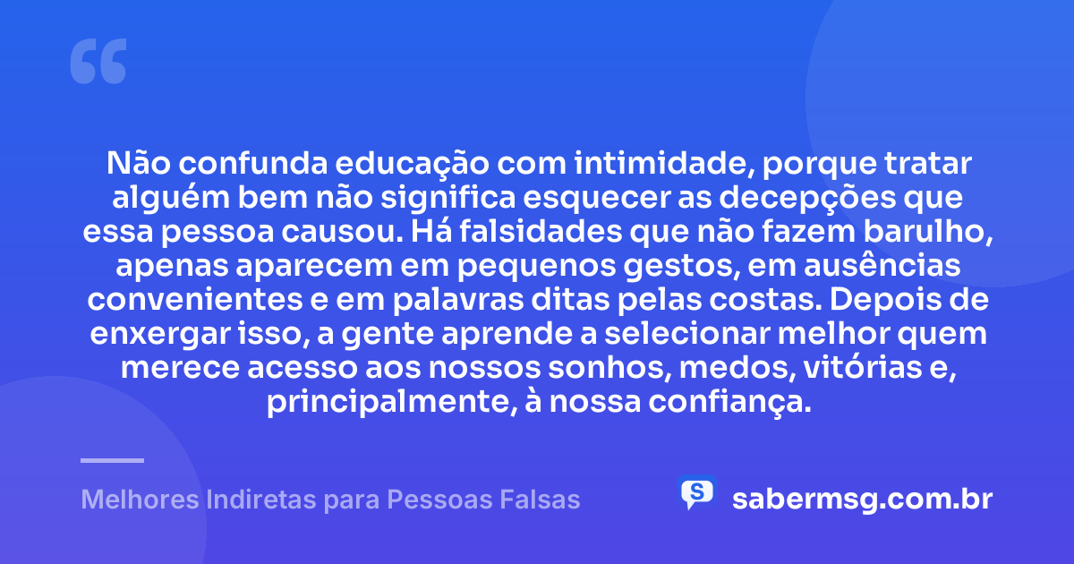 Não confunda educação com intimidade, porque tratar alguém bem não significa esquecer as decepções que essa pessoa causou. Há falsidades que não fazem barulho, apenas aparecem em pequenos gestos, em ausências convenientes e em palavras ditas pelas costas. Depois de enxergar isso, a gente aprende a selecionar melhor quem merece acesso aos nossos sonhos, medos, vitórias e, principalmente, à nossa confiança. — Melhores Indiretas para Pessoas Falsas