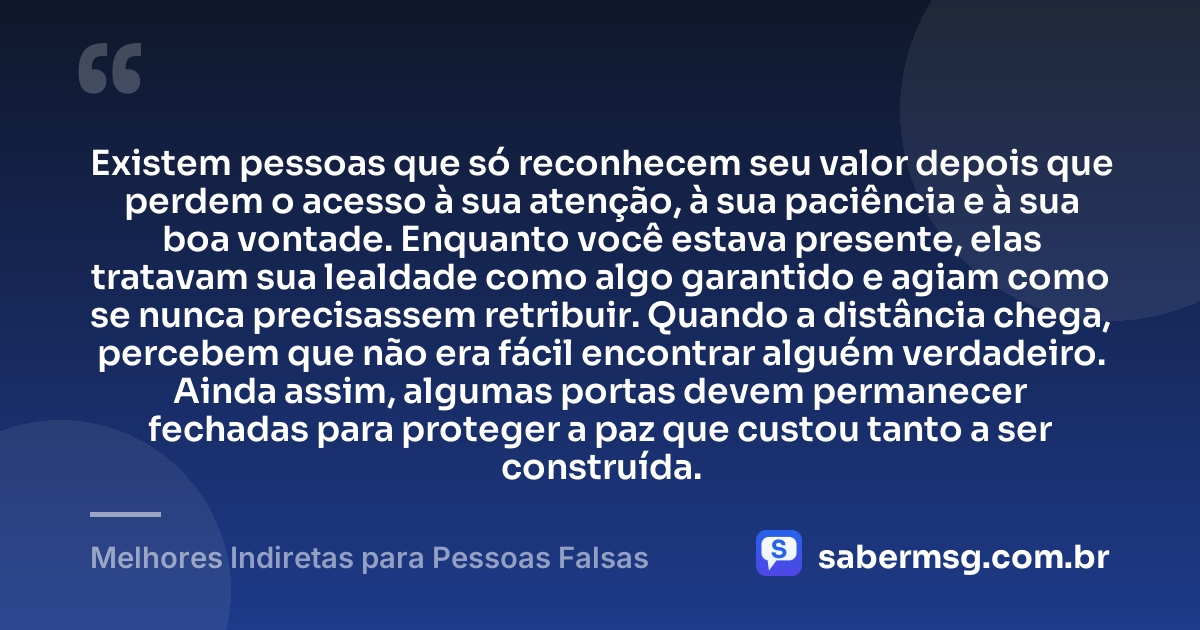 Existem pessoas que só reconhecem seu valor depois que perdem o acesso à sua atenção, à sua paciência e à sua boa vontade. Enquanto você estava presente, elas tratavam sua lealdade como algo garantido e agiam como se nunca precisassem retribuir. Quando a distância chega, percebem que não era fácil encontrar alguém verdadeiro. Ainda assim, algumas portas devem permanecer fechadas para proteger a paz que custou tanto a ser construída. — Melhores Indiretas para Pessoas Falsas