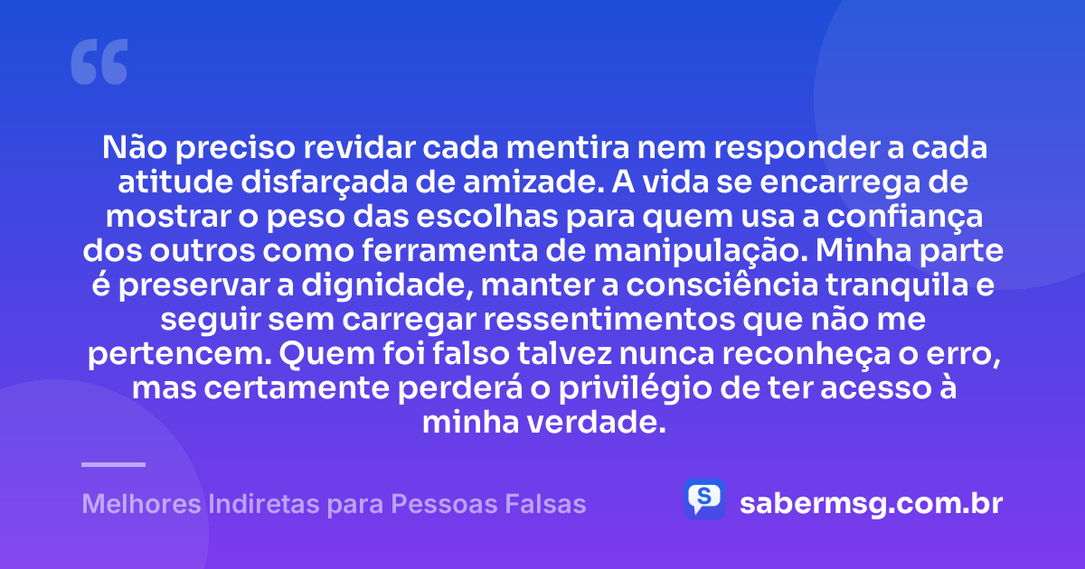 Não preciso revidar cada mentira nem responder a cada atitude disfarçada de amizade. A vida se encarrega de mostrar o peso das escolhas para quem usa a confiança dos outros como ferramenta de manipulação. Minha parte é preservar a dignidade, manter a consciência tranquila e seguir sem carregar ressentimentos que não me pertencem. Quem foi falso talvez nunca reconheça o erro, mas certamente perderá o privilégio de ter acesso à minha verdade. — Melhores Indiretas para Pessoas Falsas