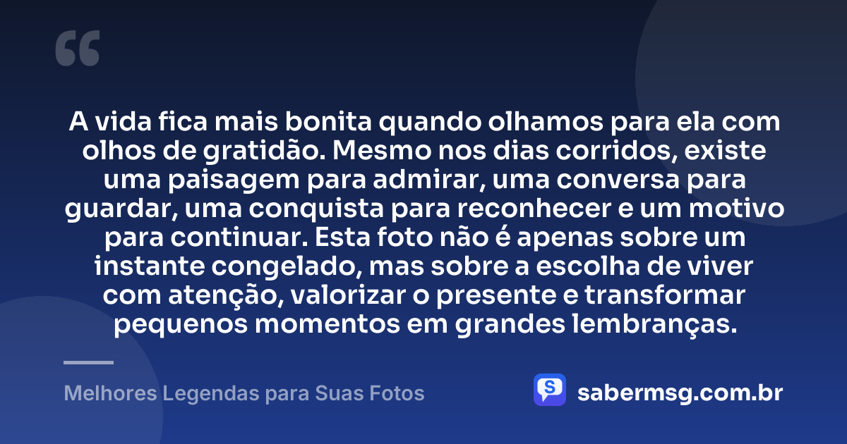 A vida fica mais bonita quando olhamos para ela com olhos de gratidão. Mesmo nos dias corridos, existe uma paisagem para admirar, uma conversa para guardar, uma conquista para reconhecer e um motivo para continuar. Esta foto não é apenas sobre um instante congelado, mas sobre a escolha de viver com atenção, valorizar o presente e transformar pequenos momentos em grandes lembranças. — Melhores Legendas para Suas Fotos