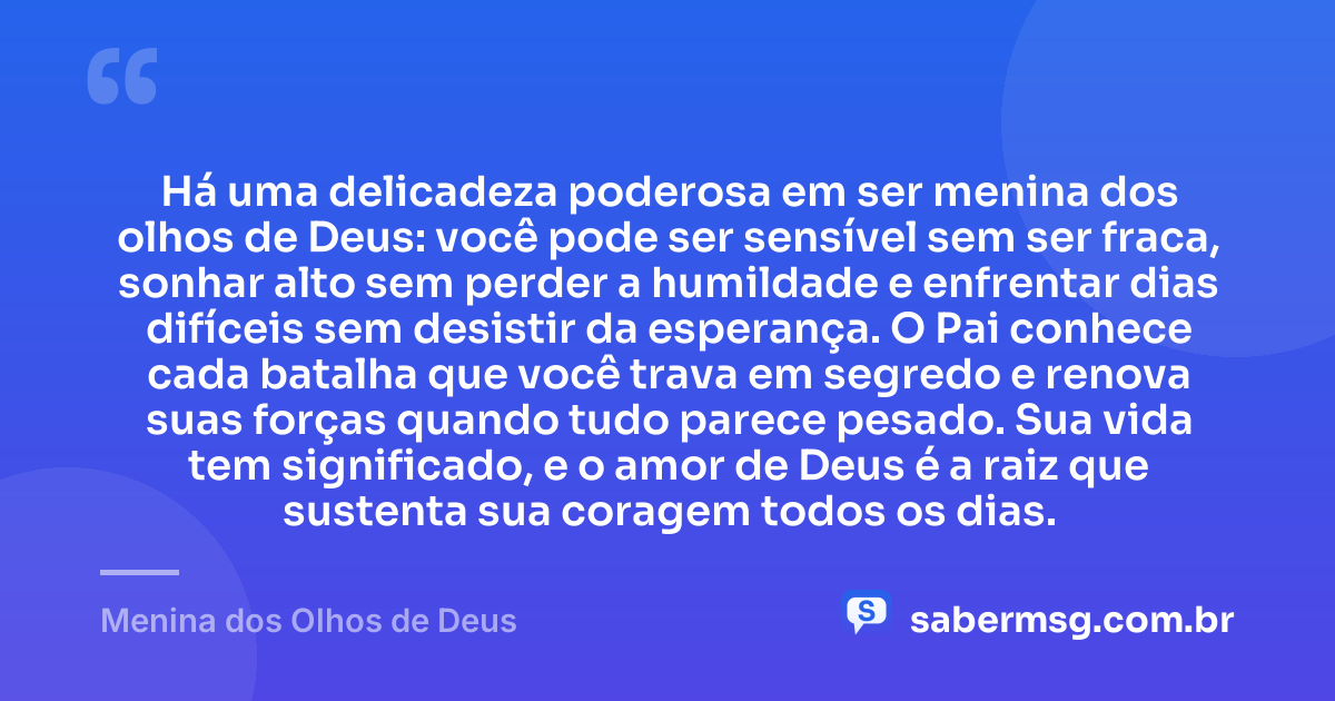 Há uma delicadeza poderosa em ser menina dos olhos de Deus: você pode ser sensível sem ser fraca, sonhar alto sem perder a humildade e enfrentar dias difíceis sem desistir da esperança. O Pai conhece cada batalha que você trava em segredo e renova suas forças quando tudo parece pesado. Sua vida tem significado, e o amor de Deus é a raiz que sustenta sua coragem todos os dias. — Menina dos Olhos de Deus