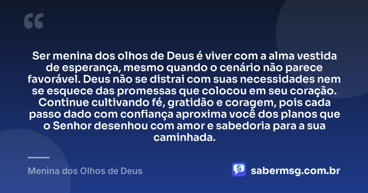 Ser menina dos olhos de Deus é viver com a alma vestida de esperança, mesmo quando o cenário não parece favorável. Deus não se distrai com suas necessidades nem se esquece das promessas que colocou em seu coração. Continue cultivando fé, gratidão e coragem, pois cada passo dado com confiança aproxima você dos planos que o Senhor desenhou com amor e sabedoria para a sua caminhada. — Menina dos Olhos de Deus