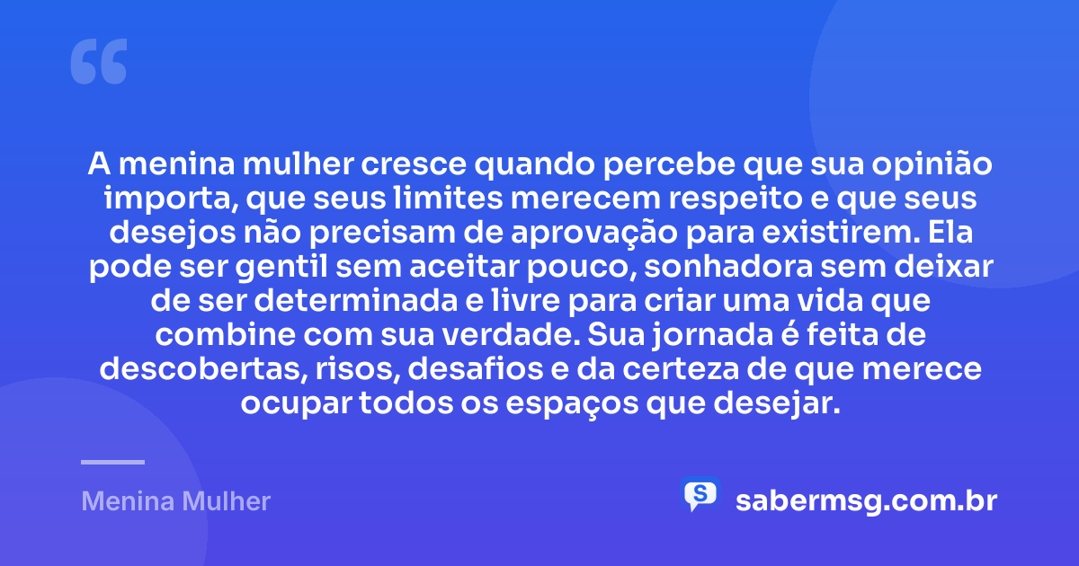 A menina mulher cresce quando percebe que sua opinião importa, que seus limites merecem respeito e que seus desejos não precisam de aprovação para existirem. Ela pode ser gentil sem aceitar pouco, sonhadora sem deixar de ser determinada e livre para criar uma vida que combine com sua verdade. Sua jornada é feita de descobertas, risos, desafios e da certeza de que merece ocupar todos os espaços que desejar. — Menina Mulher