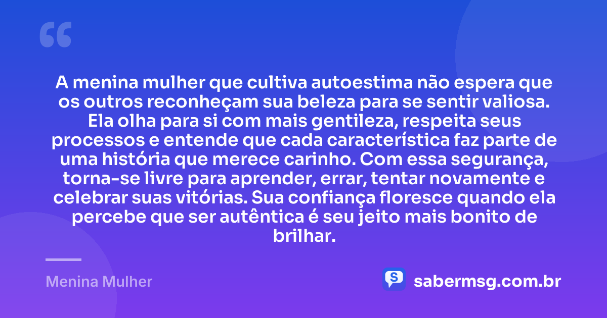 A menina mulher que cultiva autoestima não espera que os outros reconheçam sua beleza para se sentir valiosa. Ela olha para si com mais gentileza, respeita seus processos e entende que cada característica faz parte de uma história que merece carinho. Com essa segurança, torna-se livre para aprender, errar, tentar novamente e celebrar suas vitórias. Sua confiança floresce quando ela percebe que ser autêntica é seu jeito mais bonito de brilhar. — Menina Mulher