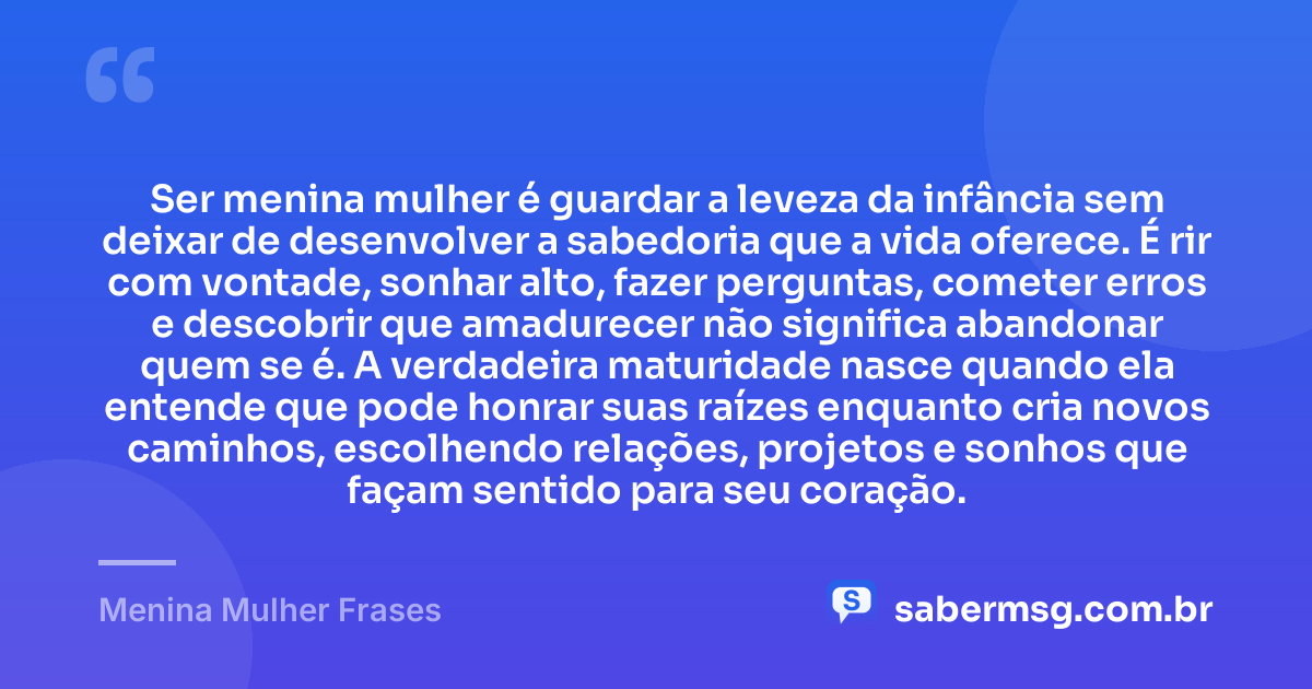 Ser menina mulher é guardar a leveza da infância sem deixar de desenvolver a sabedoria que a vida oferece. É rir com vontade, sonhar alto, fazer perguntas, cometer erros e descobrir que amadurecer não significa abandonar quem se é. A verdadeira maturidade nasce quando ela entende que pode honrar suas raízes enquanto cria novos caminhos, escolhendo relações, projetos e sonhos que façam sentido para seu coração. — Menina Mulher Frases