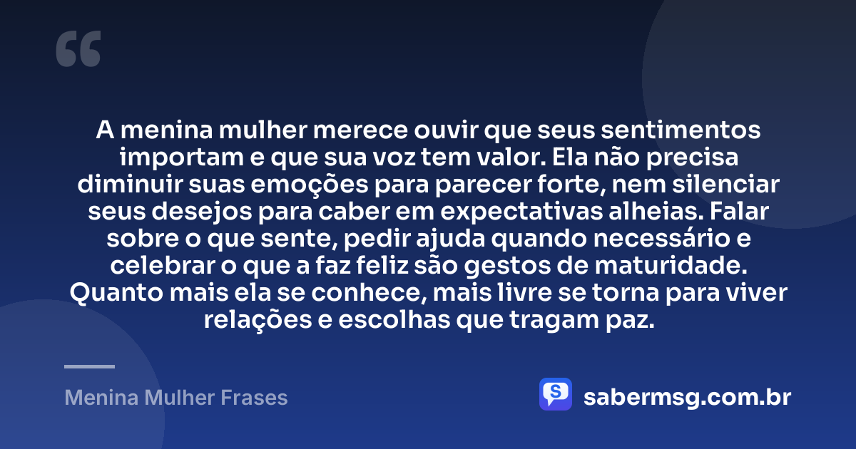 A menina mulher merece ouvir que seus sentimentos importam e que sua voz tem valor. Ela não precisa diminuir suas emoções para parecer forte, nem silenciar seus desejos para caber em expectativas alheias. Falar sobre o que sente, pedir ajuda quando necessário e celebrar o que a faz feliz são gestos de maturidade. Quanto mais ela se conhece, mais livre se torna para viver relações e escolhas que tragam paz. — Menina Mulher Frases