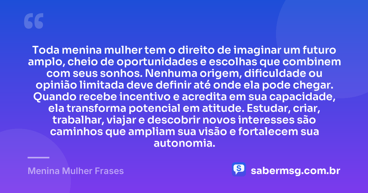 Toda menina mulher tem o direito de imaginar um futuro amplo, cheio de oportunidades e escolhas que combinem com seus sonhos. Nenhuma origem, dificuldade ou opinião limitada deve definir até onde ela pode chegar. Quando recebe incentivo e acredita em sua capacidade, ela transforma potencial em atitude. Estudar, criar, trabalhar, viajar e descobrir novos interesses são caminhos que ampliam sua visão e fortalecem sua autonomia. — Menina Mulher Frases