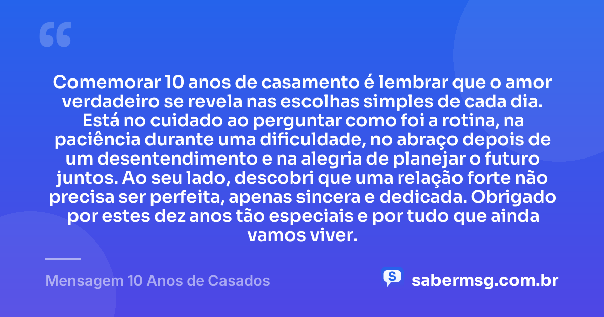 Comemorar 10 anos de casamento é lembrar que o amor verdadeiro se revela nas escolhas simples de cada dia. Está no cuidado ao perguntar como foi a rotina, na paciência durante uma dificuldade, no abraço depois de um desentendimento e na alegria de planejar o futuro juntos. Ao seu lado, descobri que uma relação forte não precisa ser perfeita, apenas sincera e dedicada. Obrigado por estes dez anos tão especiais e por tudo que ainda vamos viver. — Mensagem 10 Anos de Casados