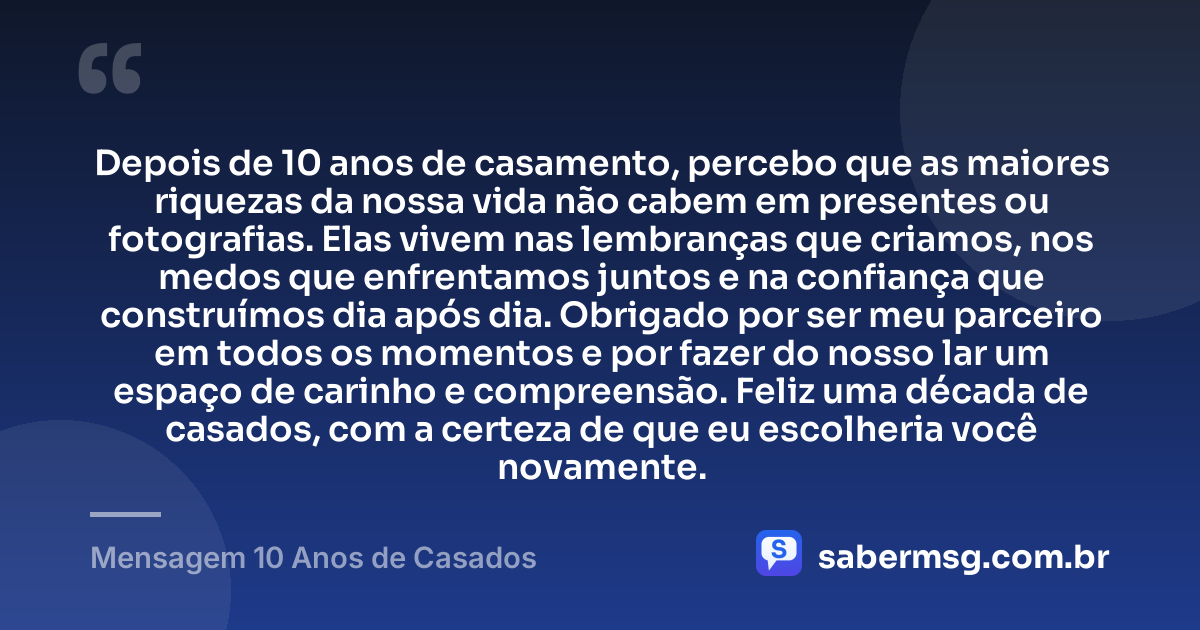 Depois de 10 anos de casamento, percebo que as maiores riquezas da nossa vida não cabem em presentes ou fotografias. Elas vivem nas lembranças que criamos, nos medos que enfrentamos juntos e na confiança que construímos dia após dia. Obrigado por ser meu parceiro em todos os momentos e por fazer do nosso lar um espaço de carinho e compreensão. Feliz uma década de casados, com a certeza de que eu escolheria você novamente. — Mensagem 10 Anos de Casados