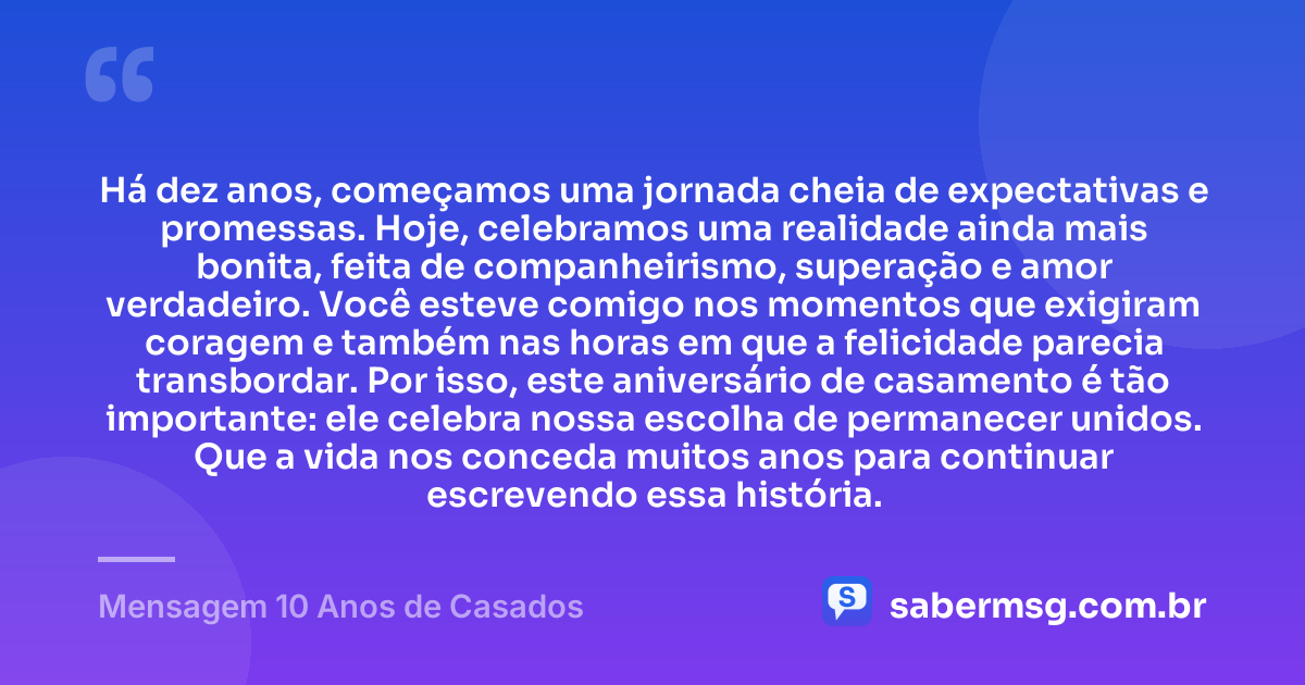 Há dez anos, começamos uma jornada cheia de expectativas e promessas. Hoje, celebramos uma realidade ainda mais bonita, feita de companheirismo, superação e amor verdadeiro. Você esteve comigo nos momentos que exigiram coragem e também nas horas em que a felicidade parecia transbordar. Por isso, este aniversário de casamento é tão importante: ele celebra nossa escolha de permanecer unidos. Que a vida nos conceda muitos anos para continuar escrevendo essa história. — Mensagem 10 Anos de Casados