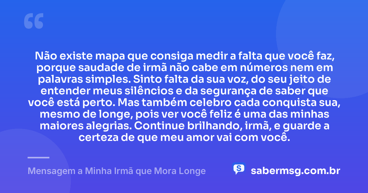 Não existe mapa que consiga medir a falta que você faz, porque saudade de irmã não cabe em números nem em palavras simples. Sinto falta da sua voz, do seu jeito de entender meus silêncios e da segurança de saber que você está perto. Mas também celebro cada conquista sua, mesmo de longe, pois ver você feliz é uma das minhas maiores alegrias. Continue brilhando, irmã, e guarde a certeza de que meu amor vai com você. — Mensagem a Minha Irmã que Mora Longe