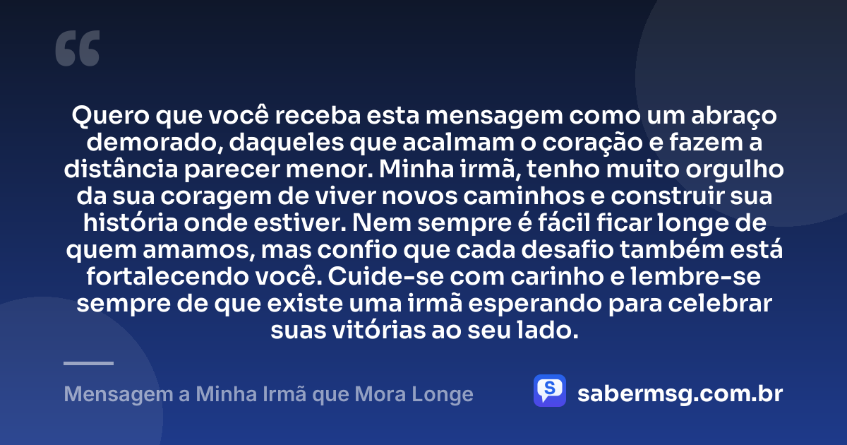 Quero que você receba esta mensagem como um abraço demorado, daqueles que acalmam o coração e fazem a distância parecer menor. Minha irmã, tenho muito orgulho da sua coragem de viver novos caminhos e construir sua história onde estiver. Nem sempre é fácil ficar longe de quem amamos, mas confio que cada desafio também está fortalecendo você. Cuide-se com carinho e lembre-se sempre de que existe uma irmã esperando para celebrar suas vitórias ao seu lado. — Mensagem a Minha Irmã que Mora Longe
