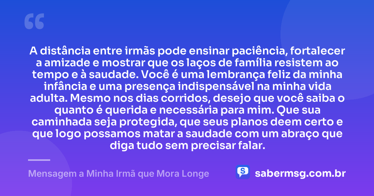 A distância entre irmãs pode ensinar paciência, fortalecer a amizade e mostrar que os laços de família resistem ao tempo e à saudade. Você é uma lembrança feliz da minha infância e uma presença indispensável na minha vida adulta. Mesmo nos dias corridos, desejo que você saiba o quanto é querida e necessária para mim. Que sua caminhada seja protegida, que seus planos deem certo e que logo possamos matar a saudade com um abraço que diga tudo sem precisar falar. — Mensagem a Minha Irmã que Mora Longe