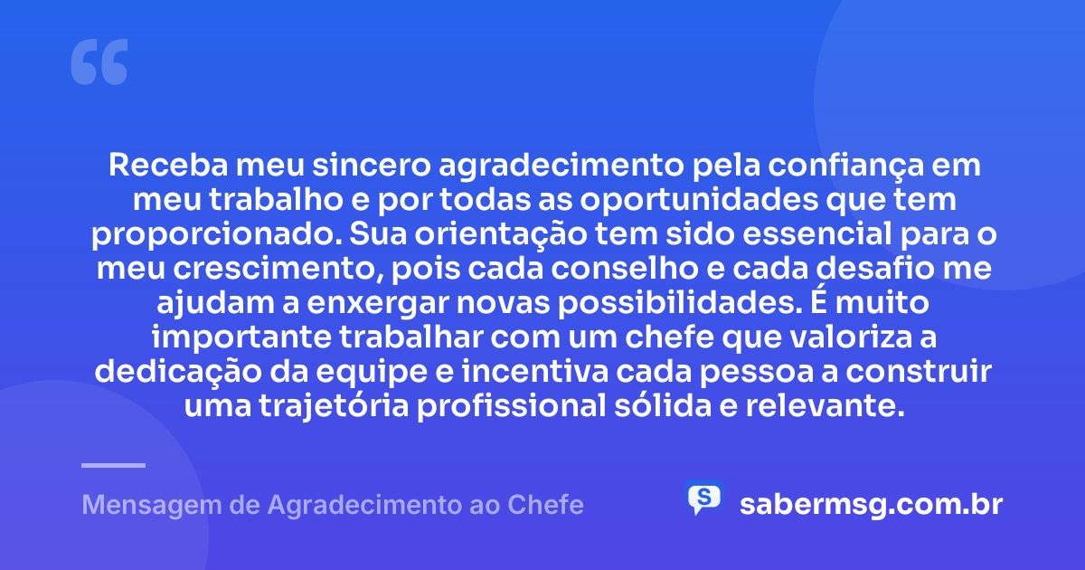 Receba meu sincero agradecimento pela confiança em meu trabalho e por todas as oportunidades que tem proporcionado. Sua orientação tem sido essencial para o meu crescimento, pois cada conselho e cada desafio me ajudam a enxergar novas possibilidades. É muito importante trabalhar com um chefe que valoriza a dedicação da equipe e incentiva cada pessoa a construir uma trajetória profissional sólida e relevante. — Mensagem de Agradecimento ao Chefe