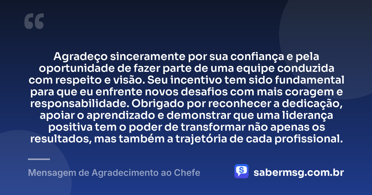 Agradeço sinceramente por sua confiança e pela oportunidade de fazer parte de uma equipe conduzida com respeito e visão. Seu incentivo tem sido fundamental para que eu enfrente novos desafios com mais coragem e responsabilidade. Obrigado por reconhecer a dedicação, apoiar o aprendizado e demonstrar que uma liderança positiva tem o poder de transformar não apenas os resultados, mas também a trajetória de cada profissional. — Mensagem de Agradecimento ao Chefe