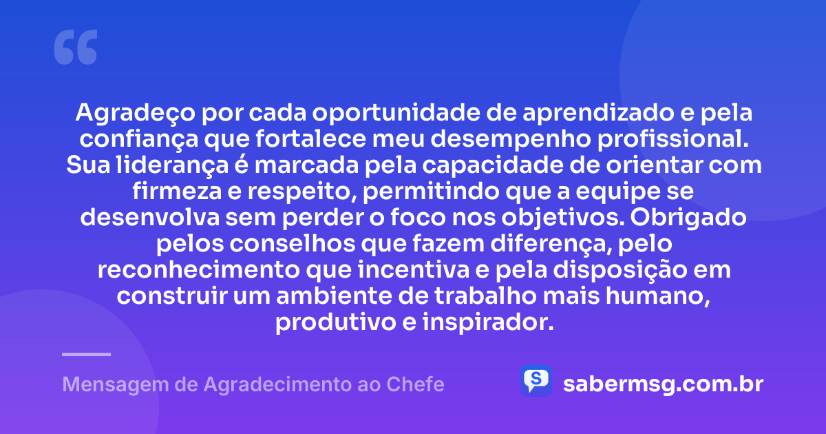 Agradeço por cada oportunidade de aprendizado e pela confiança que fortalece meu desempenho profissional. Sua liderança é marcada pela capacidade de orientar com firmeza e respeito, permitindo que a equipe se desenvolva sem perder o foco nos objetivos. Obrigado pelos conselhos que fazem diferença, pelo reconhecimento que incentiva e pela disposição em construir um ambiente de trabalho mais humano, produtivo e inspirador. — Mensagem de Agradecimento ao Chefe