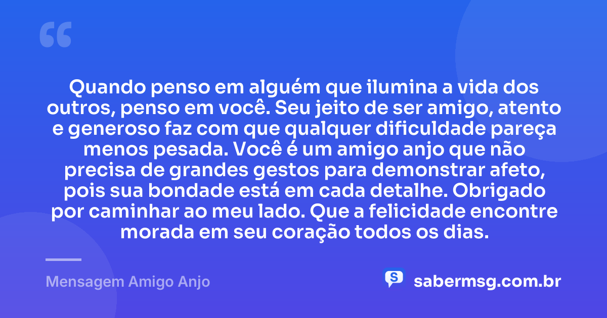 Quando penso em alguém que ilumina a vida dos outros, penso em você. Seu jeito de ser amigo, atento e generoso faz com que qualquer dificuldade pareça menos pesada. Você é um amigo anjo que não precisa de grandes gestos para demonstrar afeto, pois sua bondade está em cada detalhe. Obrigado por caminhar ao meu lado. Que a felicidade encontre morada em seu coração todos os dias. — Mensagem Amigo Anjo