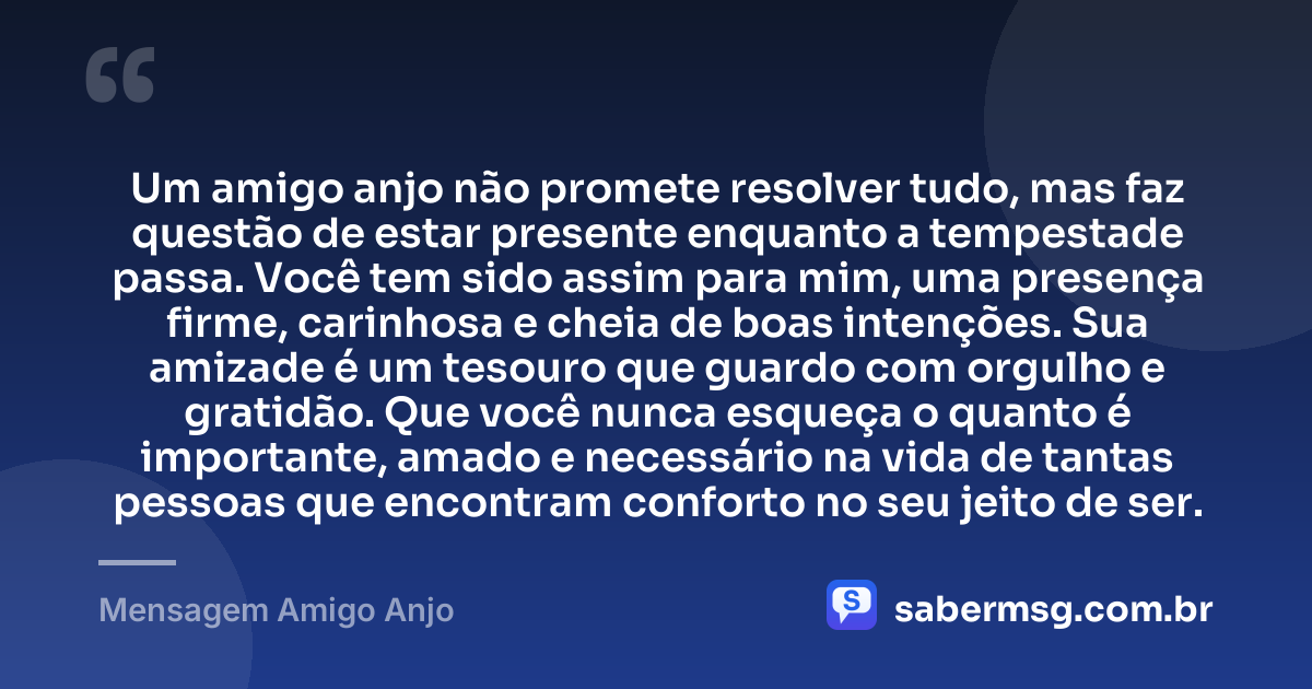 Um amigo anjo não promete resolver tudo, mas faz questão de estar presente enquanto a tempestade passa. Você tem sido assim para mim, uma presença firme, carinhosa e cheia de boas intenções. Sua amizade é um tesouro que guardo com orgulho e gratidão. Que você nunca esqueça o quanto é importante, amado e necessário na vida de tantas pessoas que encontram conforto no seu jeito de ser. — Mensagem Amigo Anjo