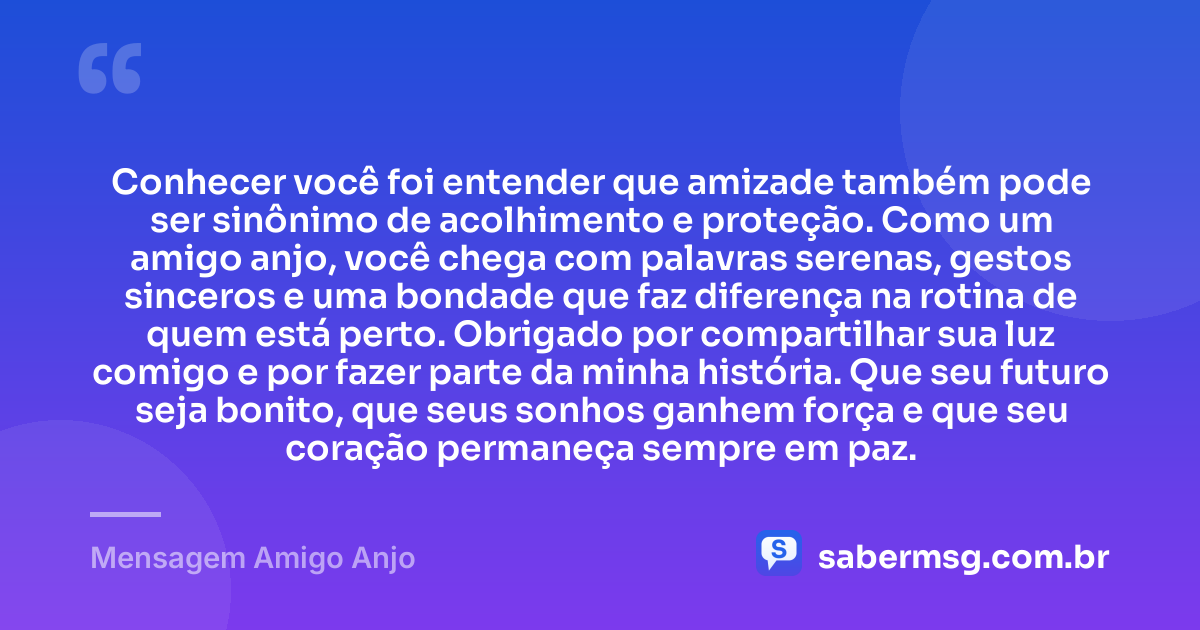 Conhecer você foi entender que amizade também pode ser sinônimo de acolhimento e proteção. Como um amigo anjo, você chega com palavras serenas, gestos sinceros e uma bondade que faz diferença na rotina de quem está perto. Obrigado por compartilhar sua luz comigo e por fazer parte da minha história. Que seu futuro seja bonito, que seus sonhos ganhem força e que seu coração permaneça sempre em paz. — Mensagem Amigo Anjo