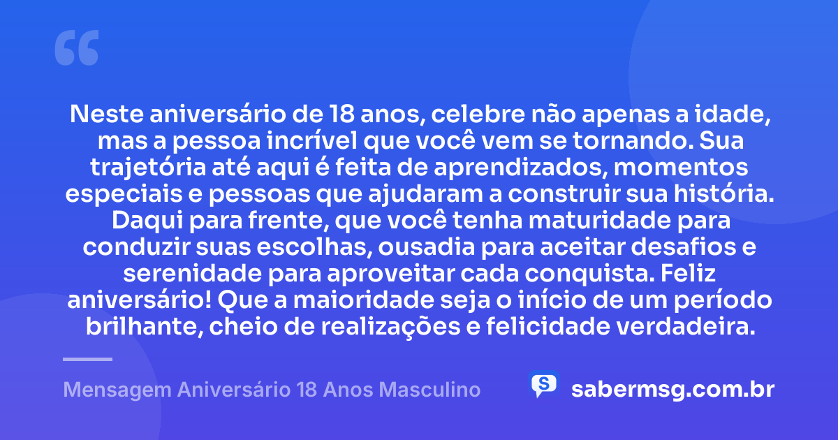 Neste aniversário de 18 anos, celebre não apenas a idade, mas a pessoa incrível que você vem se tornando. Sua trajetória até aqui é feita de aprendizados, momentos especiais e pessoas que ajudaram a construir sua história. Daqui para frente, que você tenha maturidade para conduzir suas escolhas, ousadia para aceitar desafios e serenidade para aproveitar cada conquista. Feliz aniversário! Que a maioridade seja o início de um período brilhante, cheio de realizações e felicidade verdadeira. — Mensagem Aniversário 18 Anos Masculino