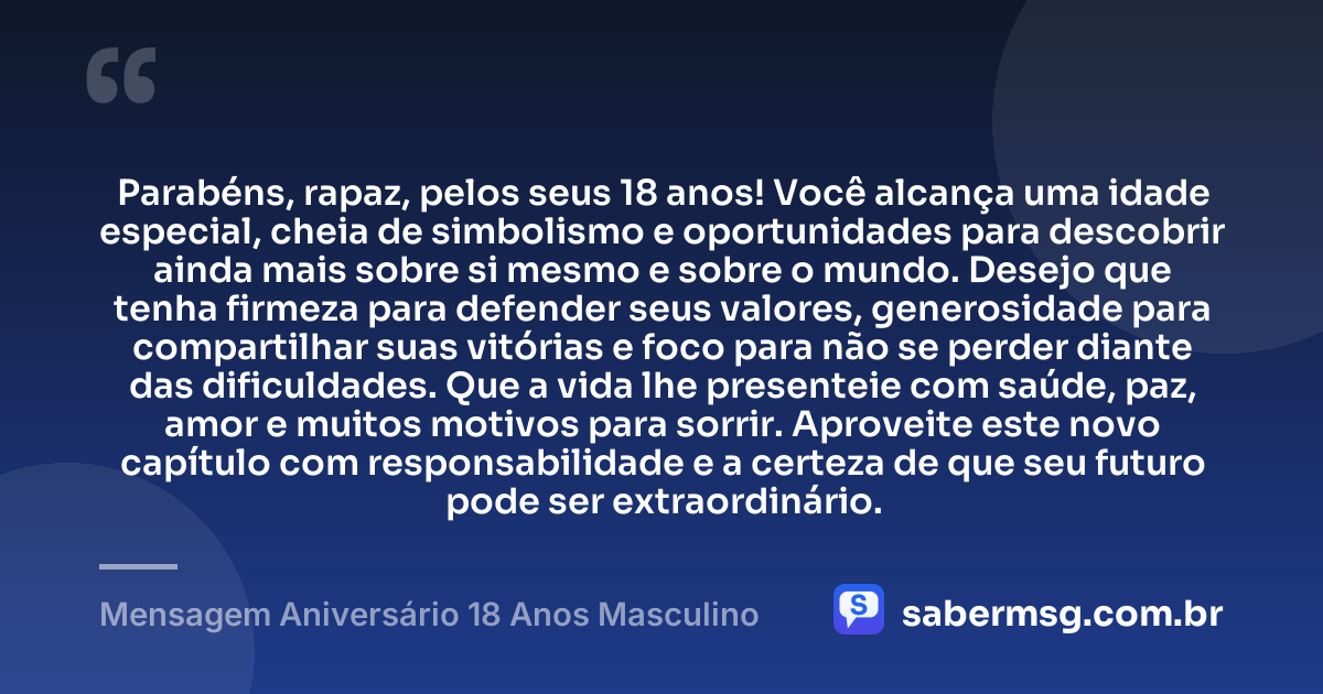 Parabéns, rapaz, pelos seus 18 anos! Você alcança uma idade especial, cheia de simbolismo e oportunidades para descobrir ainda mais sobre si mesmo e sobre o mundo. Desejo que tenha firmeza para defender seus valores, generosidade para compartilhar suas vitórias e foco para não se perder diante das dificuldades. Que a vida lhe presenteie com saúde, paz, amor e muitos motivos para sorrir. Aproveite este novo capítulo com responsabilidade e a certeza de que seu futuro pode ser extraordinário. — Mensagem Aniversário 18 Anos Masculino