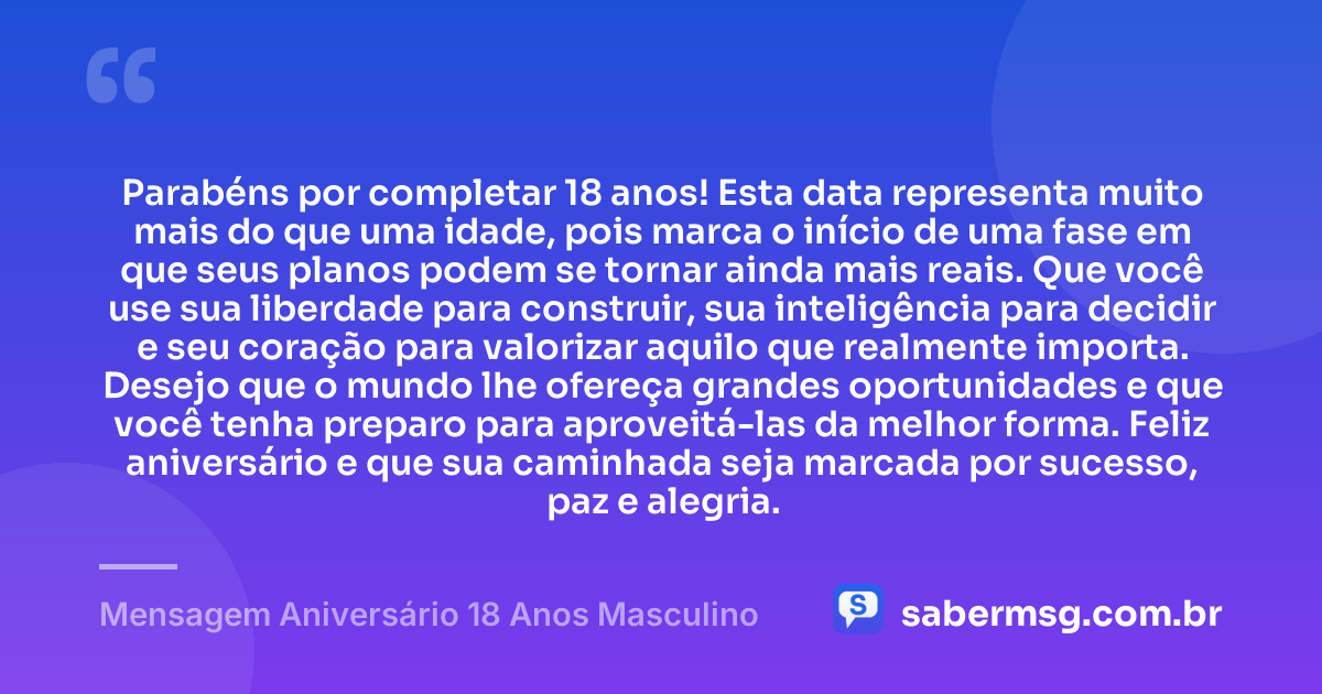 Parabéns por completar 18 anos! Esta data representa muito mais do que uma idade, pois marca o início de uma fase em que seus planos podem se tornar ainda mais reais. Que você use sua liberdade para construir, sua inteligência para decidir e seu coração para valorizar aquilo que realmente importa. Desejo que o mundo lhe ofereça grandes oportunidades e que você tenha preparo para aproveitá-las da melhor forma. Feliz aniversário e que sua caminhada seja marcada por sucesso, paz e alegria. — Mensagem Aniversário 18 Anos Masculino