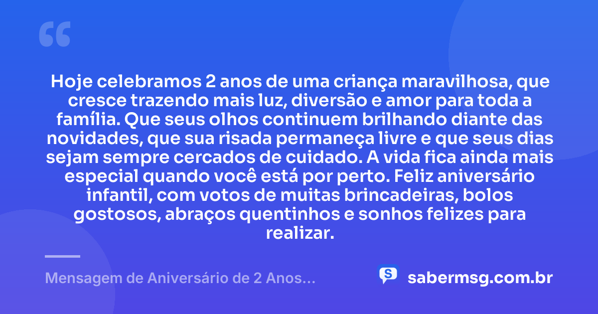 Hoje celebramos 2 anos de uma criança maravilhosa, que cresce trazendo mais luz, diversão e amor para toda a família. Que seus olhos continuem brilhando diante das novidades, que sua risada permaneça livre e que seus dias sejam sempre cercados de cuidado. A vida fica ainda mais especial quando você está por perto. Feliz aniversário infantil, com votos de muitas brincadeiras, bolos gostosos, abraços quentinhos e sonhos felizes para realizar. — Mensagem de Aniversário de 2 Anos Infantil