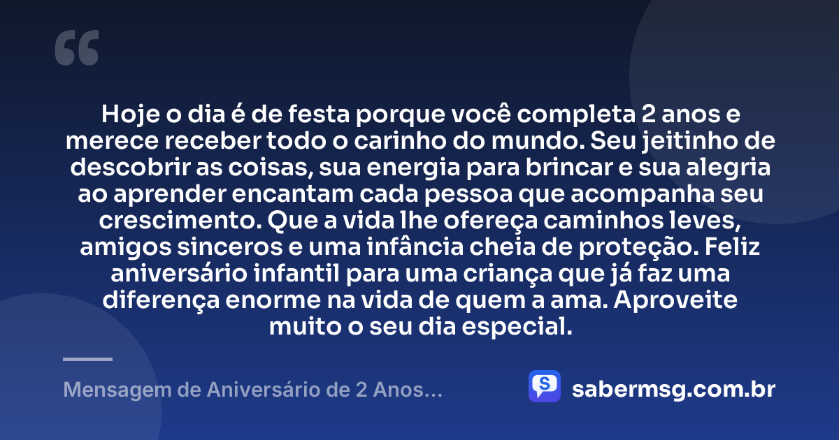 Hoje o dia é de festa porque você completa 2 anos e merece receber todo o carinho do mundo. Seu jeitinho de descobrir as coisas, sua energia para brincar e sua alegria ao aprender encantam cada pessoa que acompanha seu crescimento. Que a vida lhe ofereça caminhos leves, amigos sinceros e uma infância cheia de proteção. Feliz aniversário infantil para uma criança que já faz uma diferença enorme na vida de quem a ama. Aproveite muito o seu dia especial. — Mensagem de Aniversário de 2 Anos Infantil