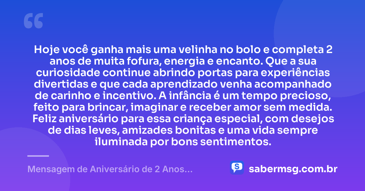 Hoje você ganha mais uma velinha no bolo e completa 2 anos de muita fofura, energia e encanto. Que a sua curiosidade continue abrindo portas para experiências divertidas e que cada aprendizado venha acompanhado de carinho e incentivo. A infância é um tempo precioso, feito para brincar, imaginar e receber amor sem medida. Feliz aniversário para essa criança especial, com desejos de dias leves, amizades bonitas e uma vida sempre iluminada por bons sentimentos. — Mensagem de Aniversário de 2 Anos Infantil