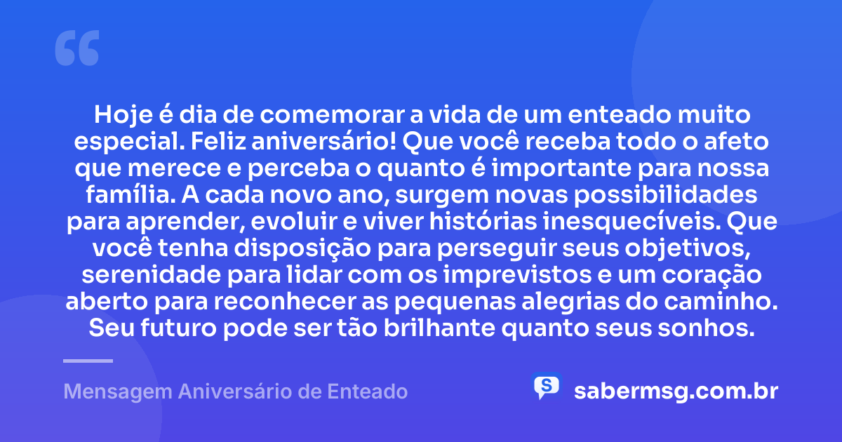 Hoje é dia de comemorar a vida de um enteado muito especial. Feliz aniversário! Que você receba todo o afeto que merece e perceba o quanto é importante para nossa família. A cada novo ano, surgem novas possibilidades para aprender, evoluir e viver histórias inesquecíveis. Que você tenha disposição para perseguir seus objetivos, serenidade para lidar com os imprevistos e um coração aberto para reconhecer as pequenas alegrias do caminho. Seu futuro pode ser tão brilhante quanto seus sonhos. — Mensagem Aniversário de Enteado