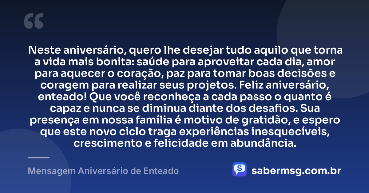 Neste aniversário, quero lhe desejar tudo aquilo que torna a vida mais bonita: saúde para aproveitar cada dia, amor para aquecer o coração, paz para tomar boas decisões e coragem para realizar seus projetos. Feliz aniversário, enteado! Que você reconheça a cada passo o quanto é capaz e nunca se diminua diante dos desafios. Sua presença em nossa família é motivo de gratidão, e espero que este novo ciclo traga experiências inesquecíveis, crescimento e felicidade em abundância. — Mensagem Aniversário de Enteado
