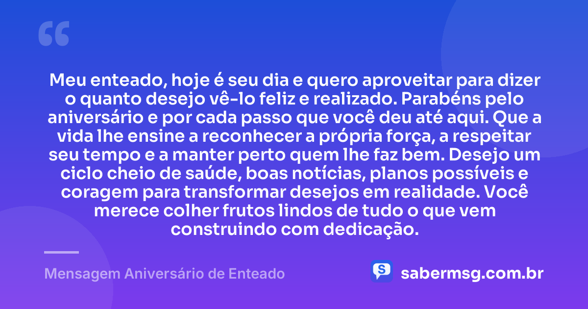 Meu enteado, hoje é seu dia e quero aproveitar para dizer o quanto desejo vê-lo feliz e realizado. Parabéns pelo aniversário e por cada passo que você deu até aqui. Que a vida lhe ensine a reconhecer a própria força, a respeitar seu tempo e a manter perto quem lhe faz bem. Desejo um ciclo cheio de saúde, boas notícias, planos possíveis e coragem para transformar desejos em realidade. Você merece colher frutos lindos de tudo o que vem construindo com dedicação. — Mensagem Aniversário de Enteado