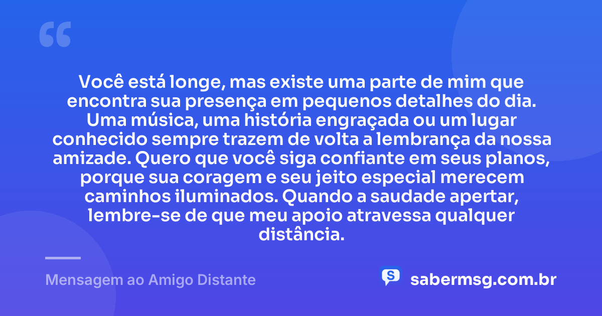 Você está longe, mas existe uma parte de mim que encontra sua presença em pequenos detalhes do dia. Uma música, uma história engraçada ou um lugar conhecido sempre trazem de volta a lembrança da nossa amizade. Quero que você siga confiante em seus planos, porque sua coragem e seu jeito especial merecem caminhos iluminados. Quando a saudade apertar, lembre-se de que meu apoio atravessa qualquer distância. — Mensagem ao Amigo Distante