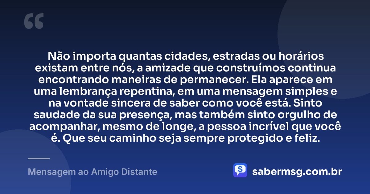 Não importa quantas cidades, estradas ou horários existam entre nós, a amizade que construímos continua encontrando maneiras de permanecer. Ela aparece em uma lembrança repentina, em uma mensagem simples e na vontade sincera de saber como você está. Sinto saudade da sua presença, mas também sinto orgulho de acompanhar, mesmo de longe, a pessoa incrível que você é. Que seu caminho seja sempre protegido e feliz. — Mensagem ao Amigo Distante