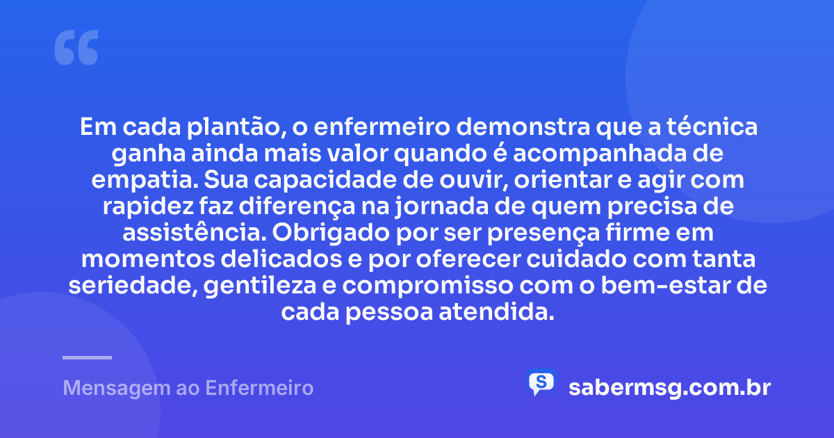 Em cada plantão, o enfermeiro demonstra que a técnica ganha ainda mais valor quando é acompanhada de empatia. Sua capacidade de ouvir, orientar e agir com rapidez faz diferença na jornada de quem precisa de assistência. Obrigado por ser presença firme em momentos delicados e por oferecer cuidado com tanta seriedade, gentileza e compromisso com o bem-estar de cada pessoa atendida. — Mensagem ao Enfermeiro