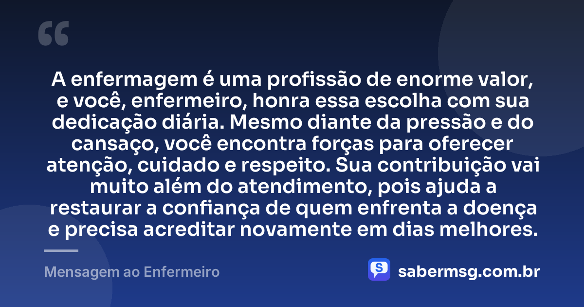 A enfermagem é uma profissão de enorme valor, e você, enfermeiro, honra essa escolha com sua dedicação diária. Mesmo diante da pressão e do cansaço, você encontra forças para oferecer atenção, cuidado e respeito. Sua contribuição vai muito além do atendimento, pois ajuda a restaurar a confiança de quem enfrenta a doença e precisa acreditar novamente em dias melhores. — Mensagem ao Enfermeiro